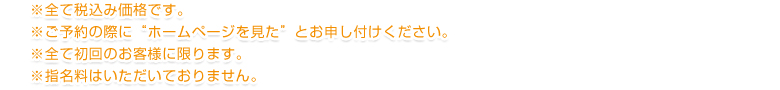 ※ご予約の際に”ホームページを見た”とお申し付けください。※全て初回のお客様に限ります。※全て税込み価格です。※指名料はいただきません。